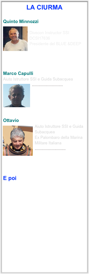 LA CIURMA

Quinto Minnozzi
￼
Divecon Instructor SSI
DCSI17636
Presidente del BLUE &DEEP




Marco Capulli
Aiuto Istruttore SSI e Guida Subacquea
.........￼...................





Ottavio
￼Aiuto Istruttore SSI e Guida Subacquea
Ex Palombaro della Marina Militare Italiana
............................




E poi


